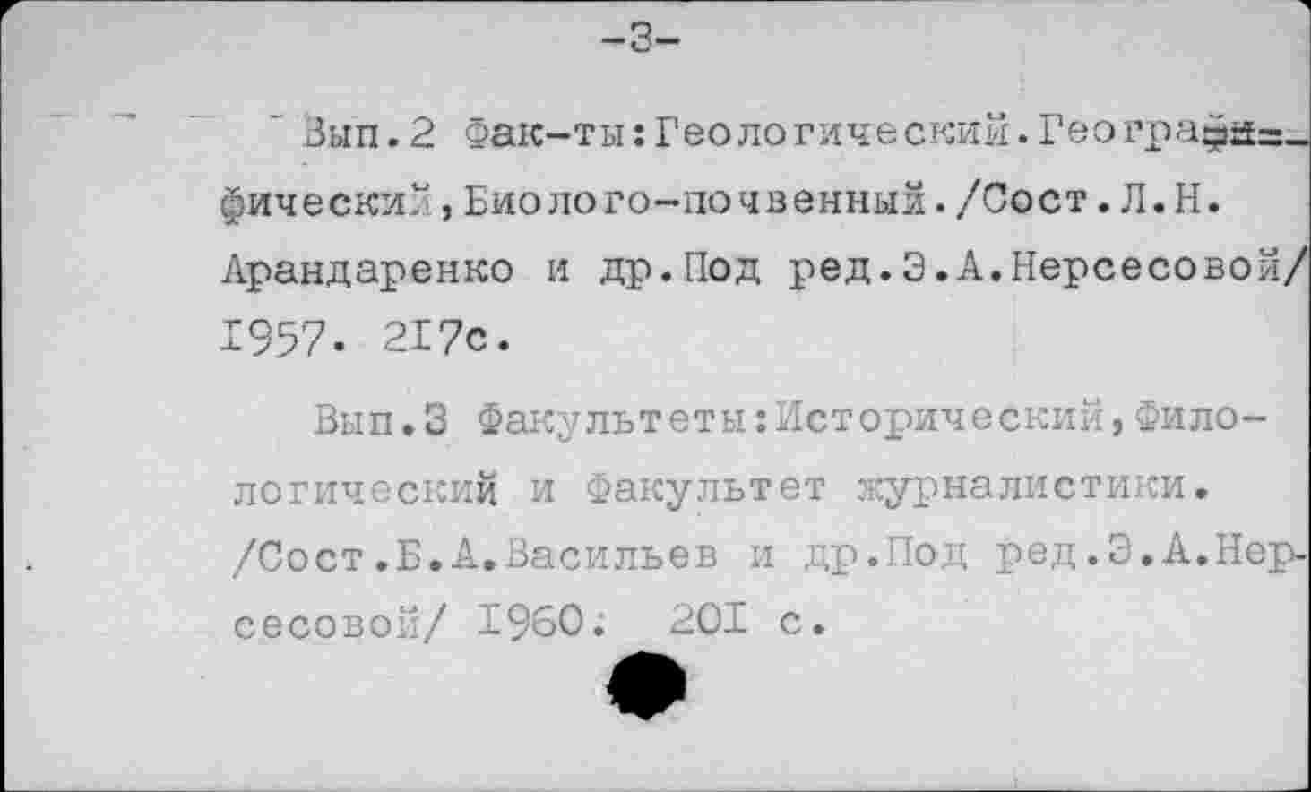 ﻿-3-
" Зып.2 Фак-ты:Геологический.Геогра^а=_ фический,Биолого-почвенный./Сост. Л.Н.
Арандаренко и др.Под ред.3.А.Нерсесовой/ 1957. 217с.
Вып.З Факультеты:Исторический,Филологический и Факультет журналистики. /Сост.Б.А.Васильев и др.Под ред.Э.А.Нерсесовой/ I960.	201 с.